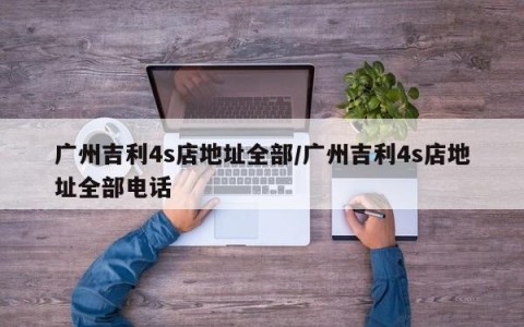 广州吉利4s店地址全部/广州吉利4s店地址全部电话